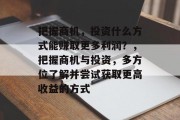 把握商机,投资什么方式能赚取更多利润?,把握商机与投资,多方位了解并尝试获取更高收益的方式 把握商机,投资什么方式能赚取更多利润?,把握商机与投资,多方位了解并尝试获取更高收益的方式
