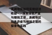 青藏地区如何实现经济收益——探索特色产业与赚钱之道,青藏地区特色产业与赚钱之道的探索与实践 青藏地区如何实现经济收益——探索特色产业与赚钱之道,青藏地区特色产业与赚钱之道的探索与实践
