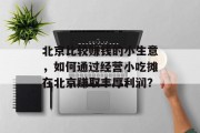 北京比较赚钱的小生意,如何通过经营小吃摊在北京赚取丰厚利润? 北京比较赚钱的小生意,如何通过经营小吃摊在北京赚取丰厚利润?