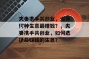夫妻携手共创业,选择何种生意最赚钱?,夫妻携手共创业,如何选择最赚钱的生意? 夫妻携手共创业,选择何种生意最赚钱?,夫妻携手共创业,如何选择最赚钱的生意?