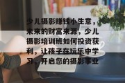 少儿摄影赚钱小生意,未来的财富来源,少儿摄影培训班如何投资获利,让孩子在玩乐中学习,开启您的摄影事业