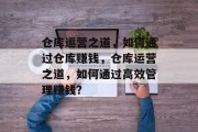 仓库运营之道,如何通过仓库赚钱,仓库运营之道,如何通过高效管理赚钱? 仓库运营之道,如何通过仓库赚钱,仓库运营之道,如何通过高效管理赚钱?