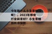 今年做什么小生意赚钱呢?,2023年哪些行业前景好?小生意赚钱机会分析 今年做什么小生意赚钱呢?,2023年哪些行业前景好?小生意赚钱机会分析