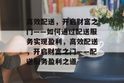高效配送,开启财富之门——如何通过配送服务实现盈利,高效配送,开启财富之门——配送服务盈利之道 高效配送,开启财富之门——如何通过配送服务实现盈利,高效配送,开启财富之门——配送服务盈利之道