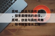 昆明,创业与商机并存,探索最赚钱的途径,昆明,创业与商机共舞,探寻财富增长之路 昆明,创业与商机并存,探索最赚钱的途径,昆明,创业与商机共舞,探寻财富增长之路