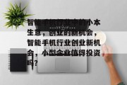 智能手机行业中的小本生意,创业的新机会,智能手机行业创业新机会,小型企业值得投资吗? 智能手机行业中的小本生意,创业的新机会,智能手机行业创业新机会,小型企业值得投资吗?
