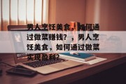 男人烹饪美食,如何通过做菜赚钱?,男人烹饪美食,如何通过做菜实现盈利? 男人烹饪美食,如何通过做菜赚钱?,男人烹饪美食,如何通过做菜实现盈利?