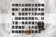 代理什么样的小生意赚钱快?这取决于许多因素,包括你个人的兴趣、技能和经济能力。以下是一些具有潜力的小生意推荐,十大适合全职或兼职的生意类型 代理什么样的小生意赚钱快?这取决于许多因素,包括你个人的兴趣、技能和经济能力。以下是一些具有潜力的小生意推荐,十大适合全职或兼职的生意类型