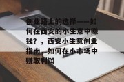 创业路上的选择——如何在西安的小生意中赚钱?,西安小生意创业指南,如何在小市场中赚取利润 创业路上的选择——如何在西安的小生意中赚钱?,西安小生意创业指南,如何在小市场中赚取利润