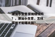 潮汕小生意摆摊赚钱吗?,潮汕小生意,怎样摆摊才能赚大钱? 潮汕小生意摆摊赚钱吗?,潮汕小生意,怎样摆摊才能赚大钱?