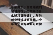 年前做个小生意赚钱的项目推荐,年前干个什么好项目赚钱?,年前创业赚钱项目推荐,今年有什么好项目可以做? 年前做个小生意赚钱的项目推荐,年前干个什么好项目赚钱?,年前创业赚钱项目推荐,今年有什么好项目可以做?