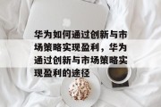 华为如何通过创新与市场策略实现盈利,华为通过创新与市场策略实现盈利的途径 华为如何通过创新与市场策略实现盈利,华为通过创新与市场策略实现盈利的途径
