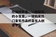 挖掘好声音,一桩轻松的小生意,一键购买热门音乐作品的音乐人创业平台 挖掘好声音,一桩轻松的小生意,一键购买热门音乐作品的音乐人创业平台