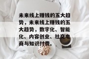 未来线上赚钱的五大趋势,未来线上赚钱的五大趋势,数字化、智能化、内容创业、社交电商与知识付费。 未来线上赚钱的五大趋势,未来线上赚钱的五大趋势,数字化、智能化、内容创业、社交电商与知识付费。