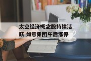 太空经济概念股持续活跃 如意集团午后涨停 太空经济概念股持续活跃 如意集团午后涨停