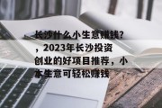 长沙什么小生意赚钱?,2023年长沙投资创业的好项目推荐,小本生意可轻松赚钱 长沙什么小生意赚钱?,2023年长沙投资创业的好项目推荐,小本生意可轻松赚钱