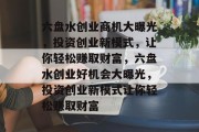 六盘水创业商机大曝光，投资创业新模式，让你轻松赚取财富，六盘水创业好机会大曝光，投资创业新模式让你轻松赚取财富