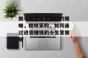 做小生意进货赚钱的策略,精明采购,如何通过进货赚钱的小生意策略 做小生意进货赚钱的策略,精明采购,如何通过进货赚钱的小生意策略