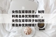 女性在家带孩子,如何利用自身优势赚钱?,女性在家带孩子如何利用自身优势赚钱? 女性在家带孩子,如何利用自身优势赚钱?,女性在家带孩子如何利用自身优势赚钱?