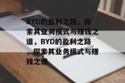 BYD的盈利之路,探索其业务模式与赚钱之道,BYD的盈利之路,探索其业务模式与赚钱之道 BYD的盈利之路,探索其业务模式与赚钱之道,BYD的盈利之路,探索其业务模式与赚钱之道