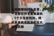 五种最赚钱的小生意,一文帮你预见未来商机,5个小生意预测,揭示未来商业机会的五大秘密武器 五种最赚钱的小生意,一文帮你预见未来商机,5个小生意预测,揭示未来商业机会的五大秘密武器