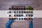 如何在繁忙的都市中找寻一份小生意赚钱的机会,高效盈利,忙碌都市中的小生意商机探寻 如何在繁忙的都市中找寻一份小生意赚钱的机会,高效盈利,忙碌都市中的小生意商机探寻