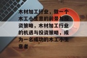 木材加工行业,做一个木工小生意的前景与投资策略,木材加工行业的机遇与投资策略,成为一名成功的木工小生意者 木材加工行业,做一个木工小生意的前景与投资策略,木材加工行业的机遇与投资策略,成为一名成功的木工小生意者