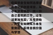 应届毕业生如何选择适合自己的创业项目,从小本生意做起,找一份自己喜欢的工作,让生活更加充实,从零开始,大学生如何从小本生意做起,实现自我价值与梦想 应届毕业生如何选择适合自己的创业项目,从小本生意做起,找一份自己喜欢的工作,让生活更加充实,从零开始,大学生如何从小本生意做起,实现自我价值与梦想