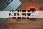 芜湖,探寻最赚钱的商机,芜湖,探寻商机,寻找最赚钱的商机 芜湖,探寻最赚钱的商机,芜湖,探寻商机,寻找最赚钱的商机