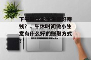 下午做什么小生意好赚钱?,午休时间做小生意有什么好的赚取方式? 下午做什么小生意好赚钱?,午休时间做小生意有什么好的赚取方式?