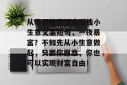 从零开始的拼命赚钱小生意文案短句,一夜暴富?不如先从小生意做起,只要你愿意,你也可以实现财富自由! 从零开始的拼命赚钱小生意文案短句,一夜暴富?不如先从小生意做起,只要你愿意,你也可以实现财富自由!