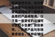 店铺经营的小生意可以有很多种方式,但主要是需要与市场需求和顾客需求相结合,提供高品质的产品或服务。以下是一些常见的店铺可以做的小生意,供你参考。,优质产品与市场需求结合,多种店铺经营小生意建议 店铺经营的小生意可以有很多种方式,但主要是需要与市场需求和顾客需求相结合,提供高品质的产品或服务。以下是一些常见的店铺可以做的小生意,供你参考。,优质产品与市场需求结合,多种店铺经营小生意建议