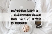 破产后乘AI东风归来,这家比特币矿商与英伟达“亲儿子”扩大合作 股价飙涨 破产后乘AI东风归来,这家比特币矿商与英伟达“亲儿子”扩大合作 股价飙涨