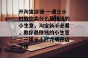 开淘宝店铺-一课三小时教你卖什么最赚钱的小生意,淘宝新手必看,教你最赚钱的小生意,一课三小时完成开店流程 开淘宝店铺-一课三小时教你卖什么最赚钱的小生意,淘宝新手必看,教你最赚钱的小生意,一课三小时完成开店流程