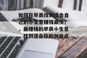 如何在早晨找到适合自己的小生意赚钱最快?,最赚钱的早晨小生意,找到适合你的创业点子 如何在早晨找到适合自己的小生意赚钱最快?,最赚钱的早晨小生意,找到适合你的创业点子