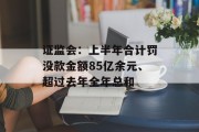 证监会:上半年合计罚没款金额85亿余元、超过去年全年总和 证监会:上半年合计罚没款金额85亿余元、超过去年全年总和