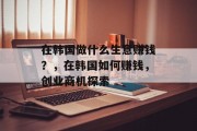 在韩国做什么生意赚钱?,在韩国如何赚钱,创业商机探索 在韩国做什么生意赚钱?,在韩国如何赚钱,创业商机探索