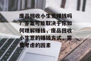 废品回收小生意赚钱吗?答案可能取决于你如何理解赚钱,废品回收小生意的赚钱方式,需要考虑的因素 废品回收小生意赚钱吗?答案可能取决于你如何理解赚钱,废品回收小生意的赚钱方式,需要考虑的因素