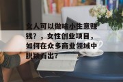 女人可以做啥小生意赚钱?,女性创业项目,如何在众多商业领域中脱颖而出? 女人可以做啥小生意赚钱?,女性创业项目,如何在众多商业领域中脱颖而出?