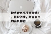 做点什么小生意赚钱?,轻松创业,财富自由的商机推荐 做点什么小生意赚钱?,轻松创业,财富自由的商机推荐