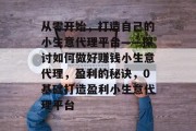 从零开始,打造自己的小生意代理平台——探讨如何做好赚钱小生意代理,盈利的秘诀,0基础打造盈利小生意代理平台 从零开始,打造自己的小生意代理平台——探讨如何做好赚钱小生意代理,盈利的秘诀,0基础打造盈利小生意代理平台