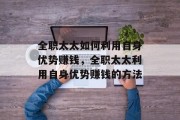 全职太太如何利用自身优势赚钱,全职太太利用自身优势赚钱的方法 全职太太如何利用自身优势赚钱,全职太太利用自身优势赚钱的方法