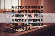 丹江口水域生态旅游发展,如何在投资和收益之间找到平衡,丹江口水域生态旅游的策略与平衡,以投资收益为导向的开发模式 丹江口水域生态旅游发展,如何在投资和收益之间找到平衡,丹江口水域生态旅游的策略与平衡,以投资收益为导向的开发模式