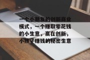 一个小朋友的创新商业模式,一个赚取零花钱的小生意,赢在创新,小孩子赚钱的秘密生意 一个小朋友的创新商业模式,一个赚取零花钱的小生意,赢在创新,小孩子赚钱的秘密生意
