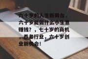 六十岁的人生新舞台,六十岁能做什么小生意赚钱?,七十岁的商机,养老行业,六十岁创业新机会! 六十岁的人生新舞台,六十岁能做什么小生意赚钱?,七十岁的商机,养老行业,六十岁创业新机会!