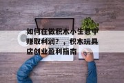 如何在做积木小生意中赚取利润?,积木玩具店创业盈利指南 如何在做积木小生意中赚取利润?,积木玩具店创业盈利指南