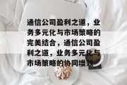 通信公司盈利之道,业务多元化与市场策略的完美结合,通信公司盈利之道,业务多元化与市场策略的协同增效 通信公司盈利之道,业务多元化与市场策略的完美结合,通信公司盈利之道,业务多元化与市场策略的协同增效
