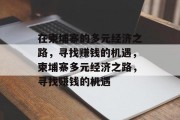 在柬埔寨的多元经济之路,寻找赚钱的机遇,柬埔寨多元经济之路,寻找赚钱的机遇 在柬埔寨的多元经济之路,寻找赚钱的机遇,柬埔寨多元经济之路,寻找赚钱的机遇