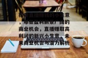 探索直播赚钱的小生意,那些盈利前景广阔的商业机会,直播赚取高利润的新兴小生意,未来商业机会与潜力解析 探索直播赚钱的小生意,那些盈利前景广阔的商业机会,直播赚取高利润的新兴小生意,未来商业机会与潜力解析