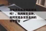 夜晚开车卖东西能赚钱吗?,夜间贩卖货物,如何实现合法且盈利的夜市经营 夜晚开车卖东西能赚钱吗?,夜间贩卖货物,如何实现合法且盈利的夜市经营